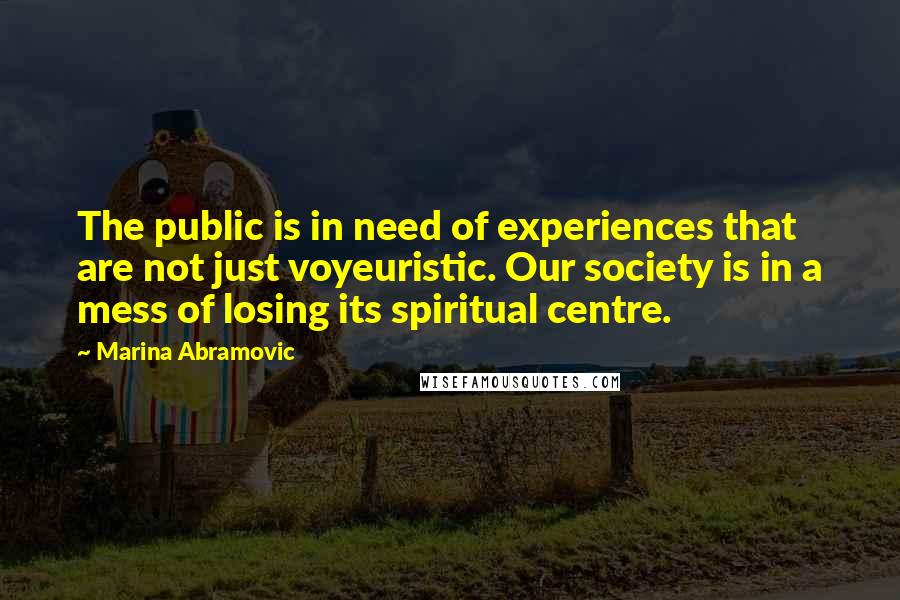 Marina Abramovic Quotes: The public is in need of experiences that are not just voyeuristic. Our society is in a mess of losing its spiritual centre.