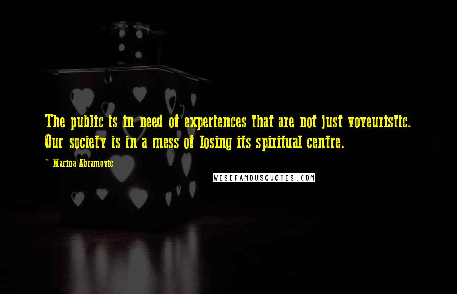 Marina Abramovic Quotes: The public is in need of experiences that are not just voyeuristic. Our society is in a mess of losing its spiritual centre.