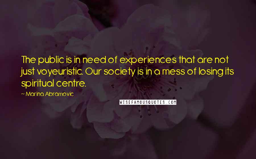 Marina Abramovic Quotes: The public is in need of experiences that are not just voyeuristic. Our society is in a mess of losing its spiritual centre.