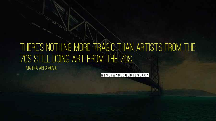 Marina Abramovic Quotes: There's nothing more tragic than artists from the 70s still doing art from the 70s.