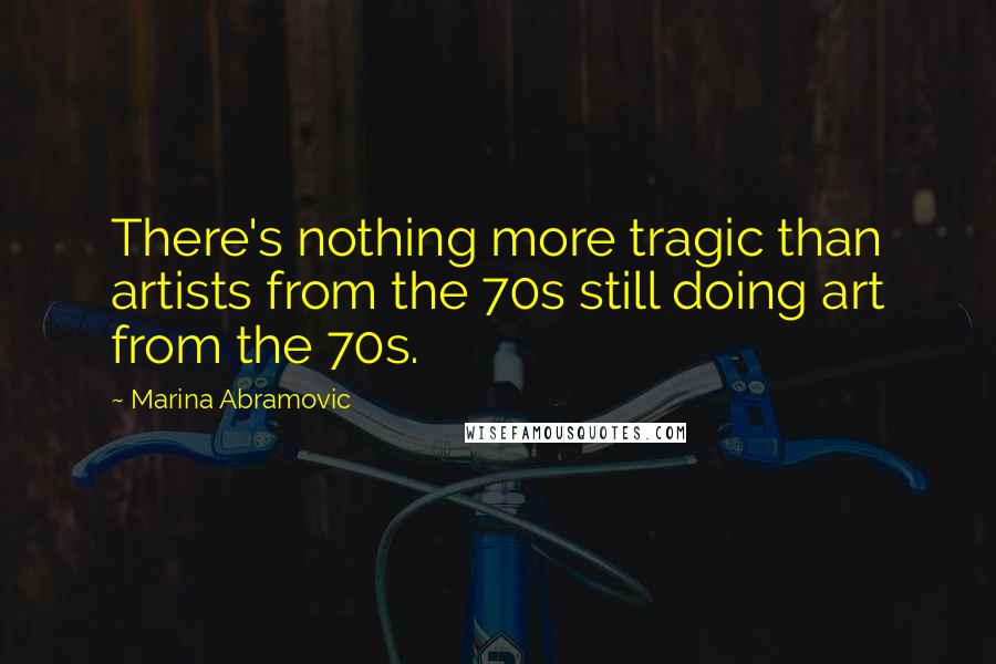 Marina Abramovic Quotes: There's nothing more tragic than artists from the 70s still doing art from the 70s.