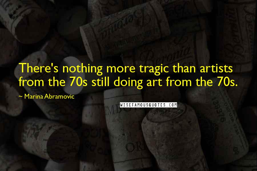 Marina Abramovic Quotes: There's nothing more tragic than artists from the 70s still doing art from the 70s.