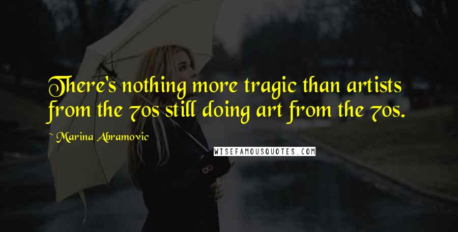 Marina Abramovic Quotes: There's nothing more tragic than artists from the 70s still doing art from the 70s.