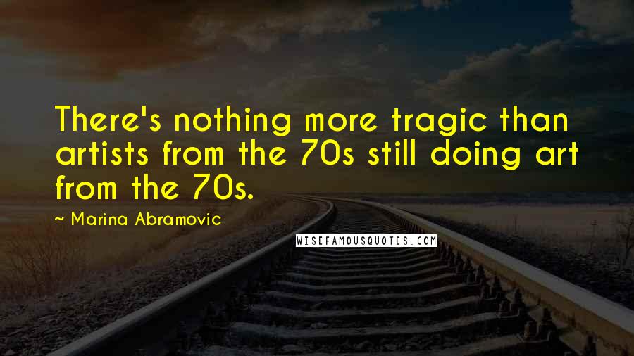 Marina Abramovic Quotes: There's nothing more tragic than artists from the 70s still doing art from the 70s.