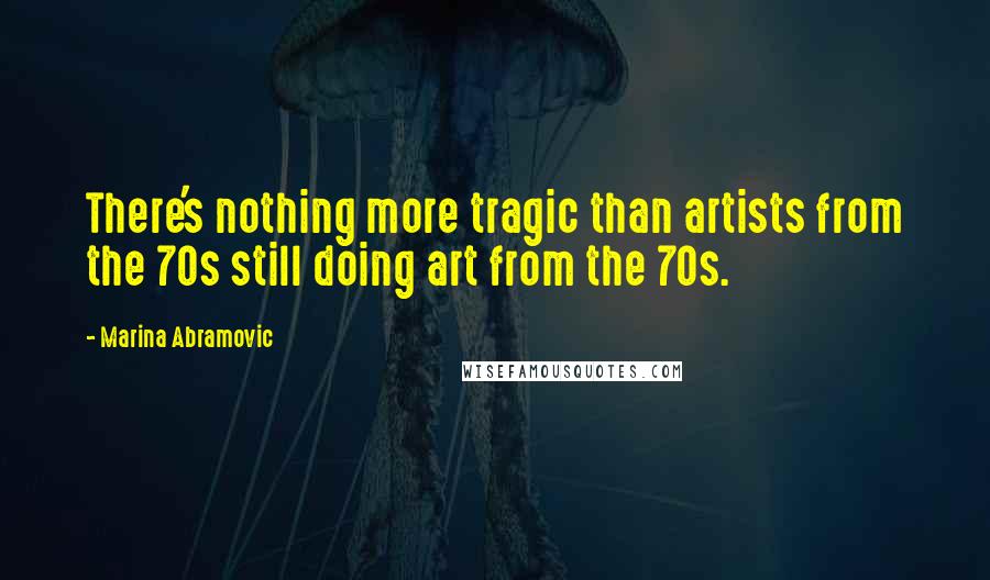 Marina Abramovic Quotes: There's nothing more tragic than artists from the 70s still doing art from the 70s.