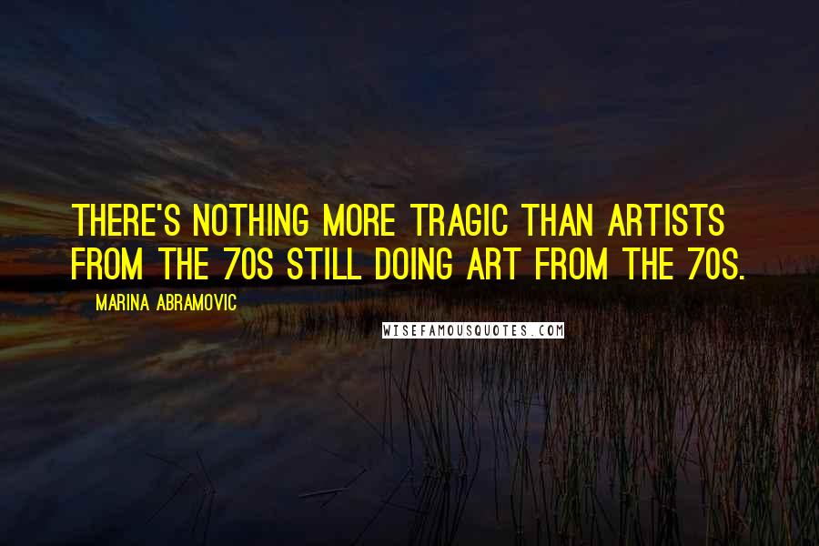 Marina Abramovic Quotes: There's nothing more tragic than artists from the 70s still doing art from the 70s.