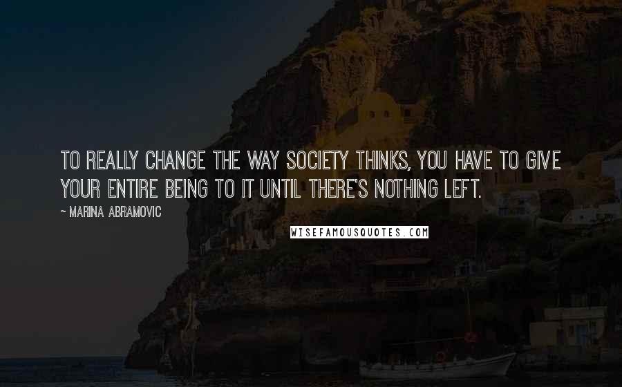 Marina Abramovic Quotes: To really change the way society thinks, you have to give your entire being to it until there's nothing left.
