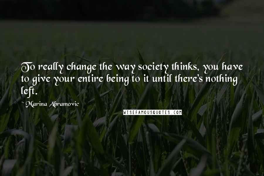 Marina Abramovic Quotes: To really change the way society thinks, you have to give your entire being to it until there's nothing left.