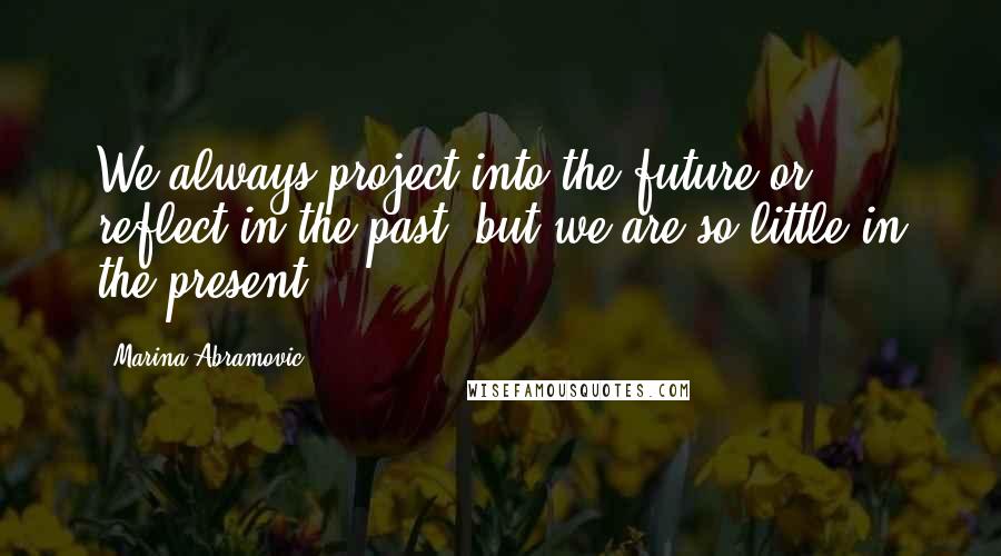 Marina Abramovic Quotes: We always project into the future or reflect in the past, but we are so little in the present.