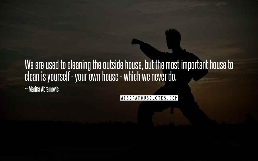 Marina Abramovic Quotes: We are used to cleaning the outside house, but the most important house to clean is yourself - your own house - which we never do.