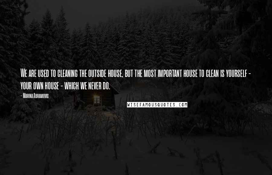 Marina Abramovic Quotes: We are used to cleaning the outside house, but the most important house to clean is yourself - your own house - which we never do.