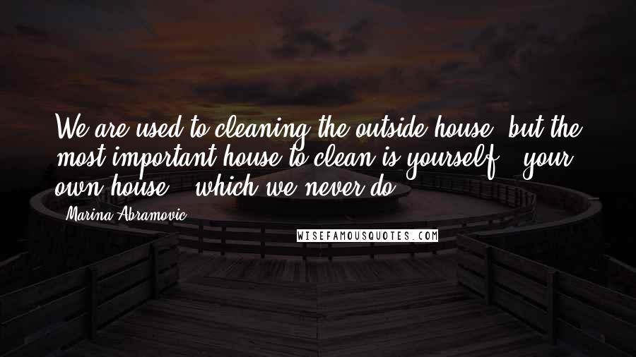 Marina Abramovic Quotes: We are used to cleaning the outside house, but the most important house to clean is yourself - your own house - which we never do.