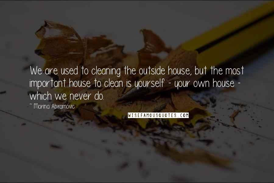 Marina Abramovic Quotes: We are used to cleaning the outside house, but the most important house to clean is yourself - your own house - which we never do.