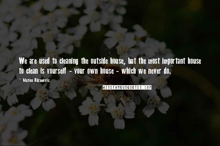 Marina Abramovic Quotes: We are used to cleaning the outside house, but the most important house to clean is yourself - your own house - which we never do.