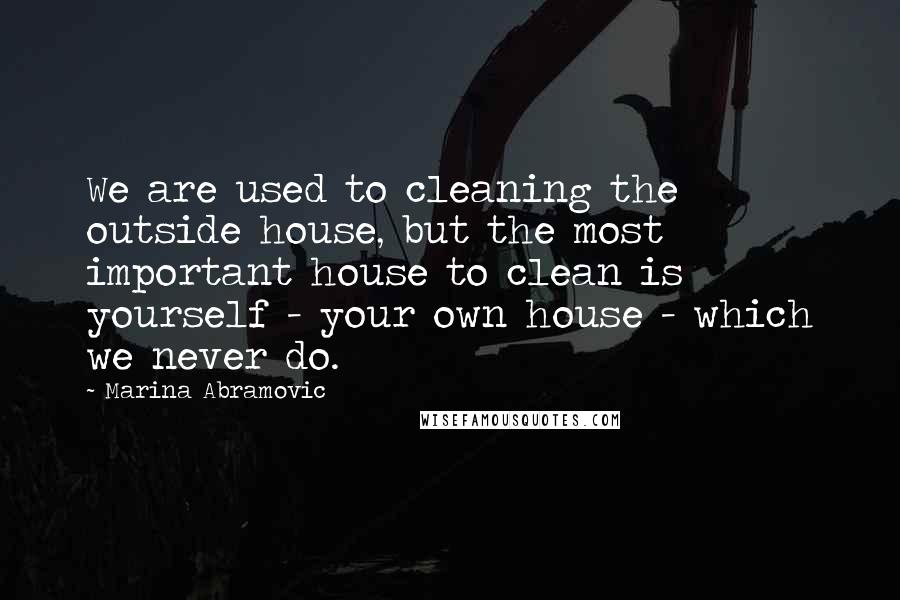 Marina Abramovic Quotes: We are used to cleaning the outside house, but the most important house to clean is yourself - your own house - which we never do.