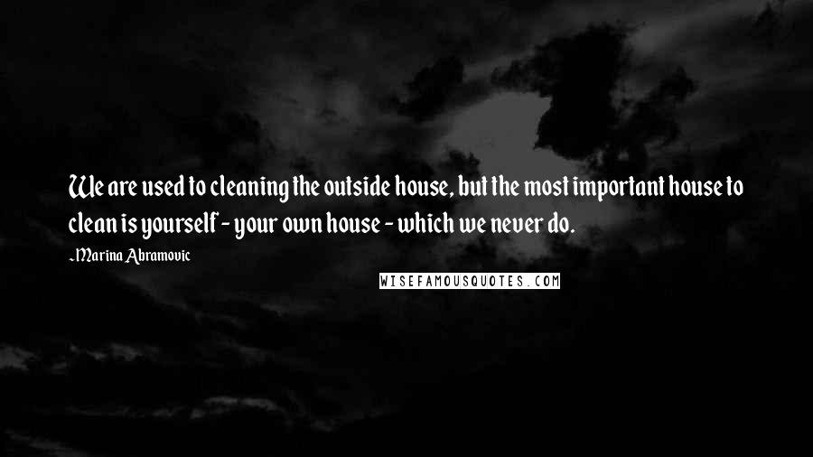 Marina Abramovic Quotes: We are used to cleaning the outside house, but the most important house to clean is yourself - your own house - which we never do.