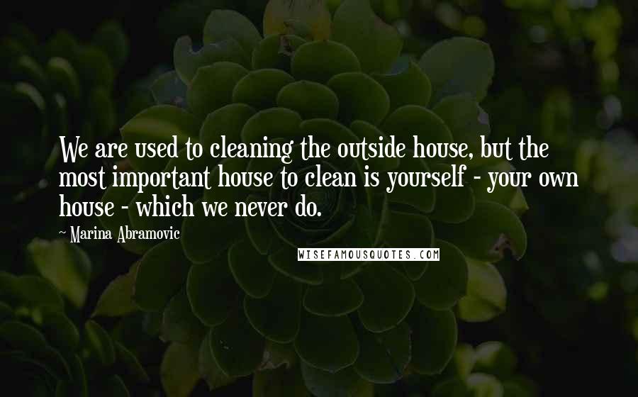 Marina Abramovic Quotes: We are used to cleaning the outside house, but the most important house to clean is yourself - your own house - which we never do.