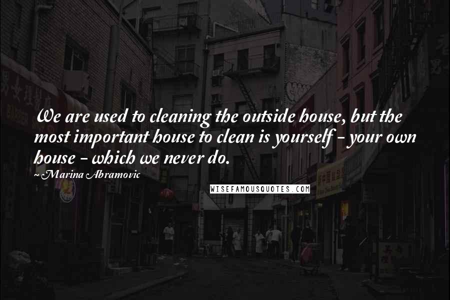 Marina Abramovic Quotes: We are used to cleaning the outside house, but the most important house to clean is yourself - your own house - which we never do.