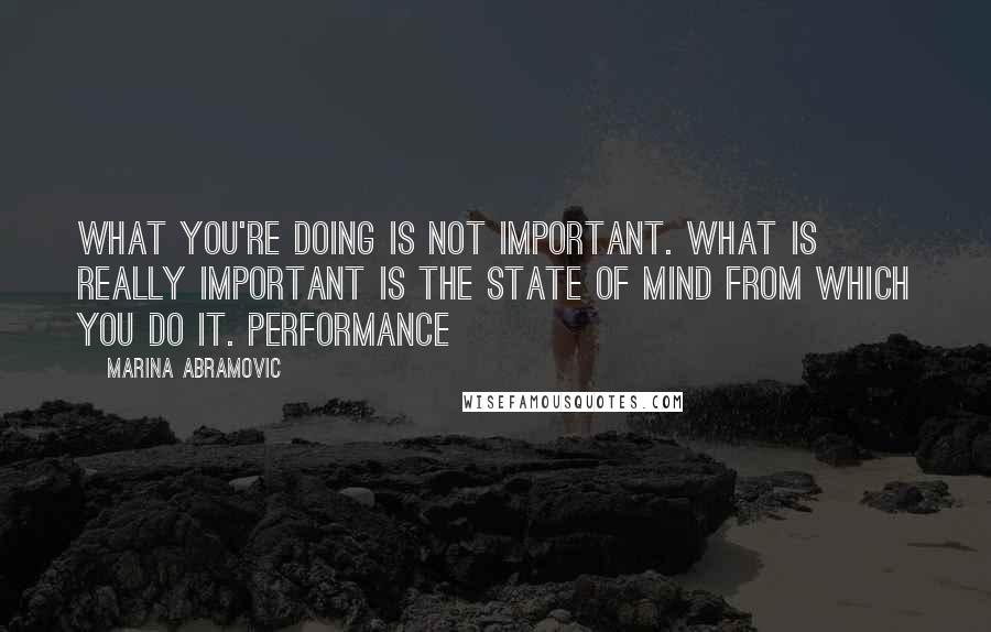 Marina Abramovic Quotes: What you're doing is not important. What is really important is the state of mind from which you do it. Performance