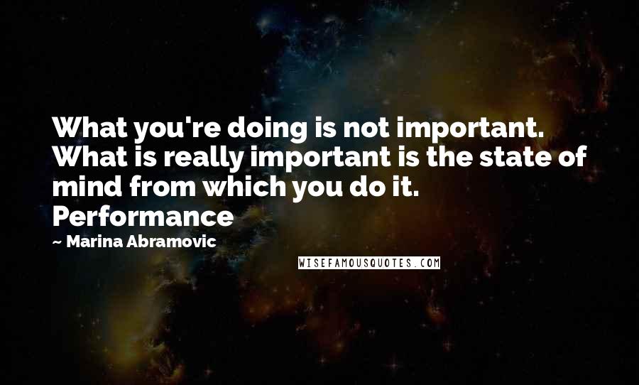 Marina Abramovic Quotes: What you're doing is not important. What is really important is the state of mind from which you do it. Performance