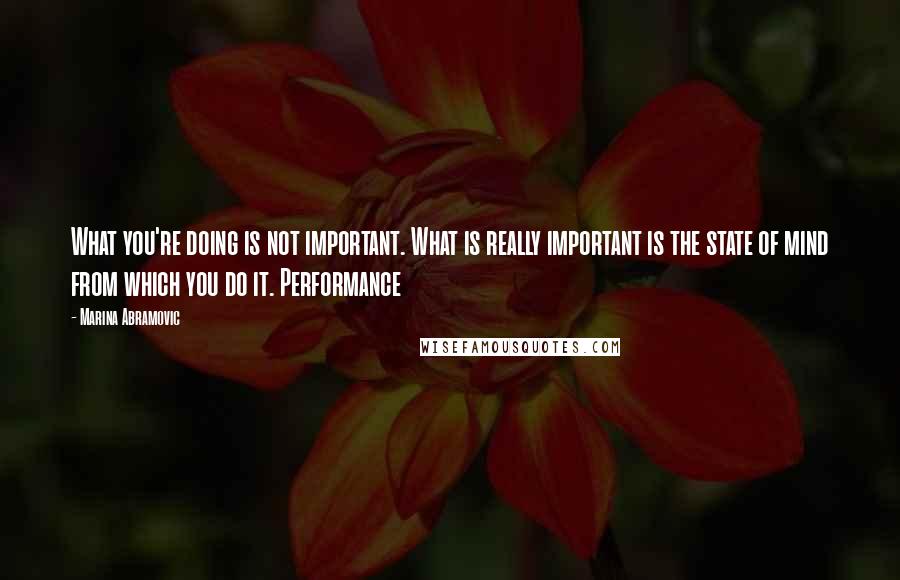 Marina Abramovic Quotes: What you're doing is not important. What is really important is the state of mind from which you do it. Performance