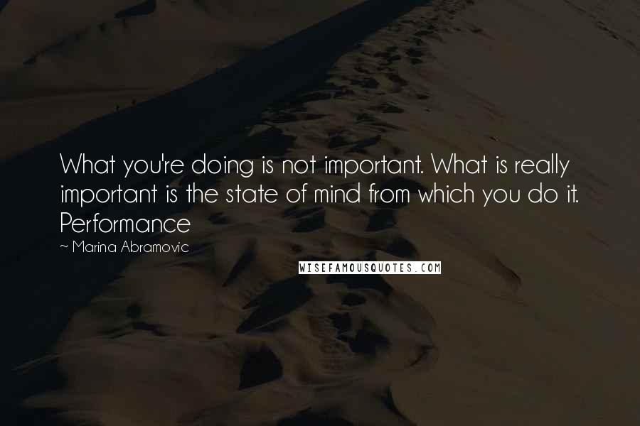 Marina Abramovic Quotes: What you're doing is not important. What is really important is the state of mind from which you do it. Performance