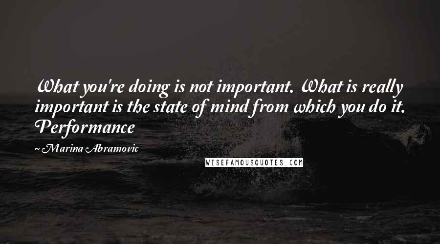 Marina Abramovic Quotes: What you're doing is not important. What is really important is the state of mind from which you do it. Performance