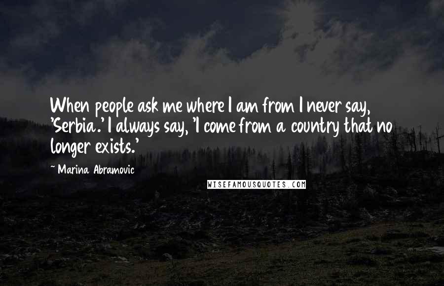 Marina Abramovic Quotes: When people ask me where I am from I never say, 'Serbia.' I always say, 'I come from a country that no longer exists.'