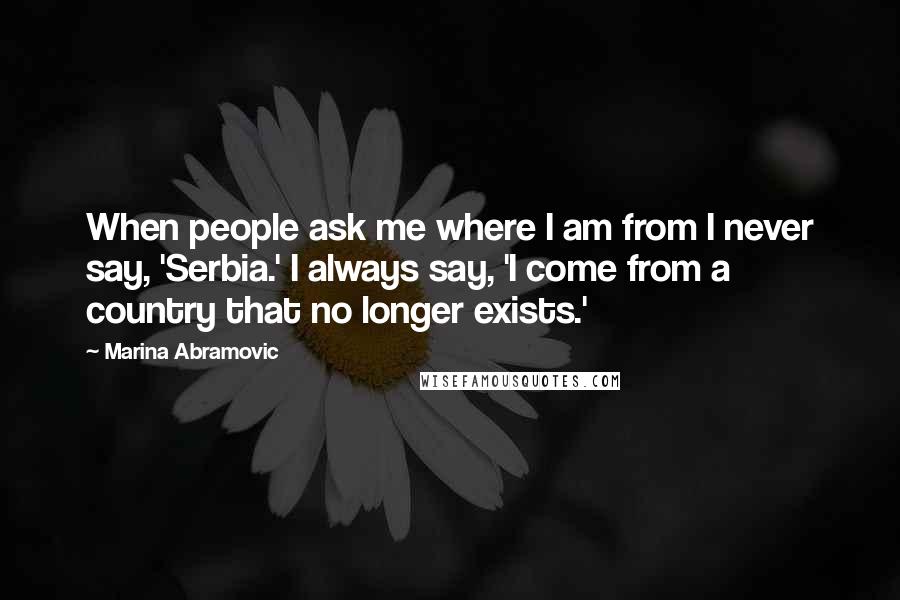 Marina Abramovic Quotes: When people ask me where I am from I never say, 'Serbia.' I always say, 'I come from a country that no longer exists.'