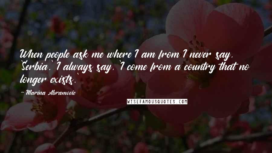 Marina Abramovic Quotes: When people ask me where I am from I never say, 'Serbia.' I always say, 'I come from a country that no longer exists.'