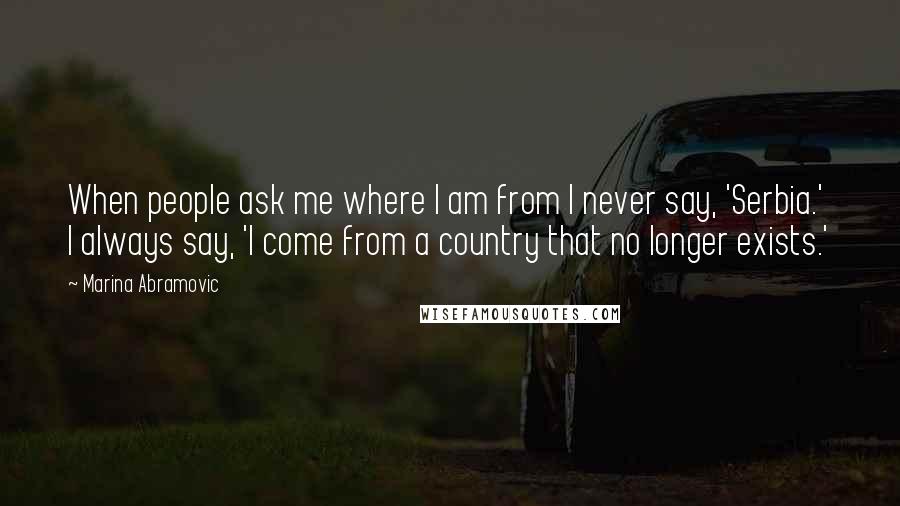 Marina Abramovic Quotes: When people ask me where I am from I never say, 'Serbia.' I always say, 'I come from a country that no longer exists.'