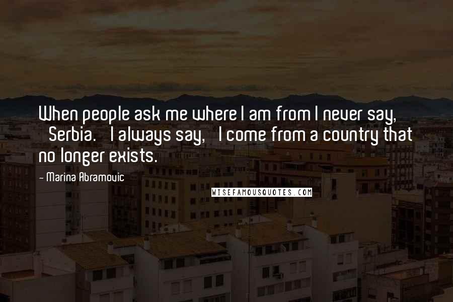 Marina Abramovic Quotes: When people ask me where I am from I never say, 'Serbia.' I always say, 'I come from a country that no longer exists.'