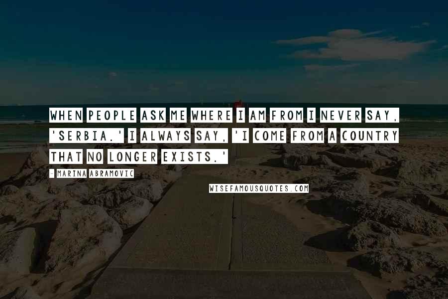 Marina Abramovic Quotes: When people ask me where I am from I never say, 'Serbia.' I always say, 'I come from a country that no longer exists.'