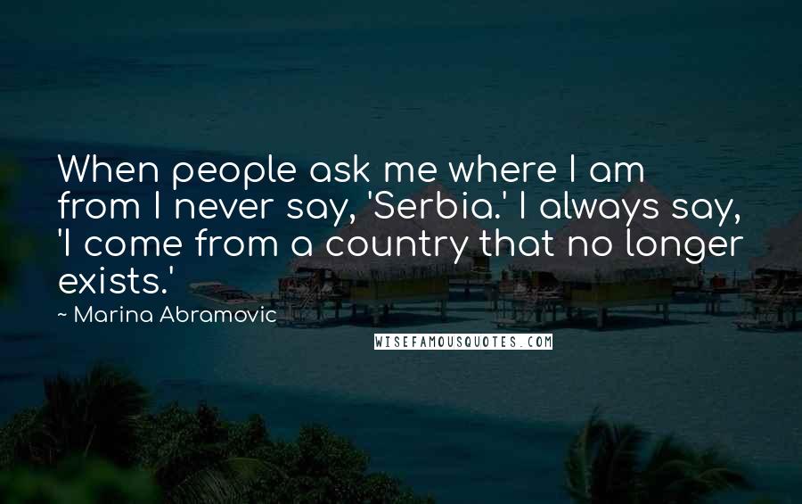 Marina Abramovic Quotes: When people ask me where I am from I never say, 'Serbia.' I always say, 'I come from a country that no longer exists.'