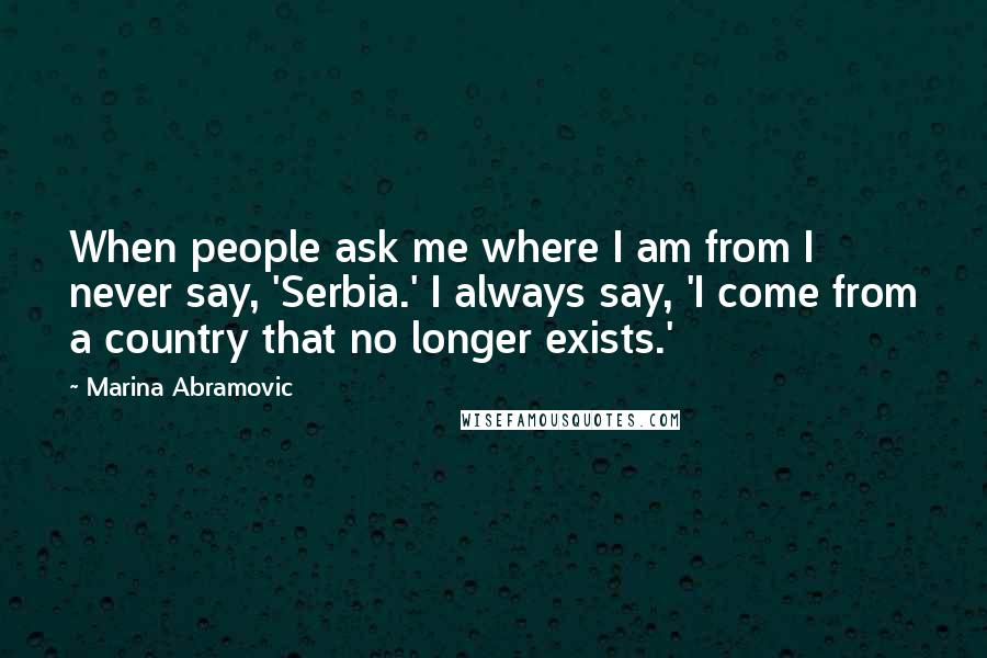 Marina Abramovic Quotes: When people ask me where I am from I never say, 'Serbia.' I always say, 'I come from a country that no longer exists.'