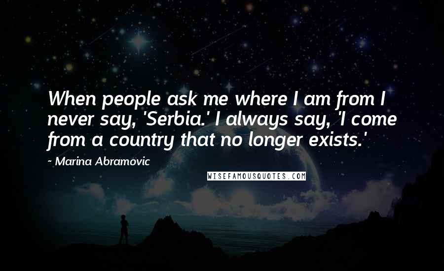 Marina Abramovic Quotes: When people ask me where I am from I never say, 'Serbia.' I always say, 'I come from a country that no longer exists.'