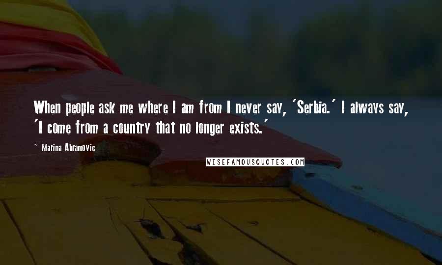 Marina Abramovic Quotes: When people ask me where I am from I never say, 'Serbia.' I always say, 'I come from a country that no longer exists.'