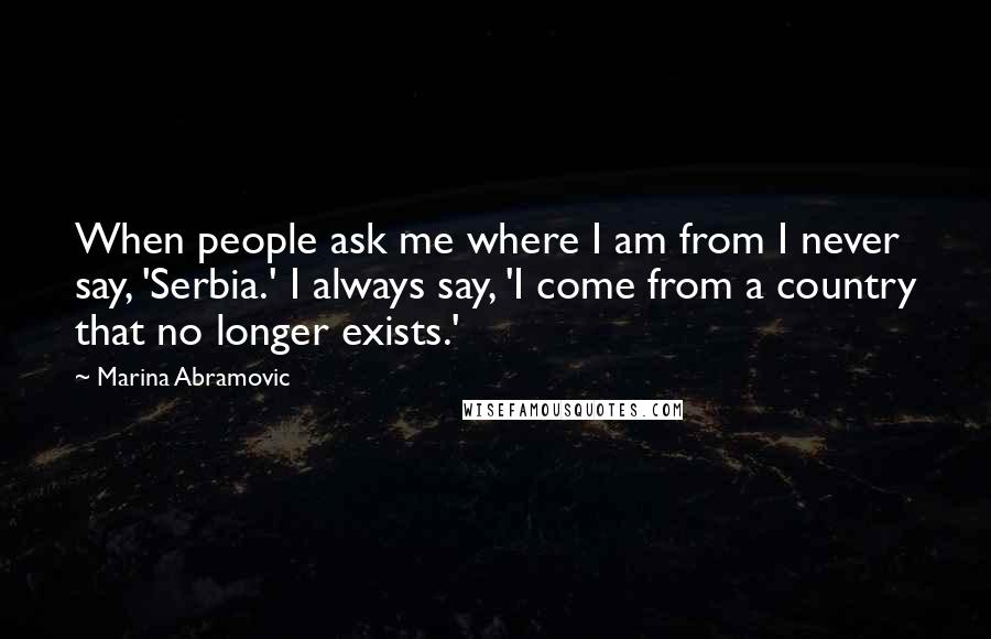 Marina Abramovic Quotes: When people ask me where I am from I never say, 'Serbia.' I always say, 'I come from a country that no longer exists.'