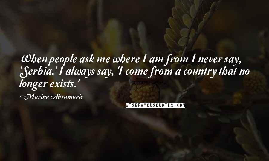 Marina Abramovic Quotes: When people ask me where I am from I never say, 'Serbia.' I always say, 'I come from a country that no longer exists.'