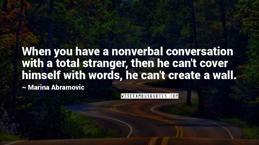 Marina Abramovic Quotes: When you have a nonverbal conversation with a total stranger, then he can't cover himself with words, he can't create a wall.
