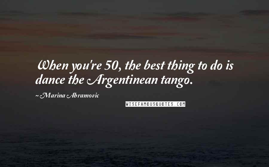Marina Abramovic Quotes: When you're 50, the best thing to do is dance the Argentinean tango.