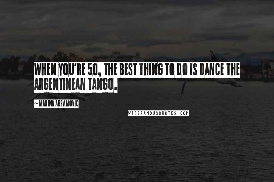 Marina Abramovic Quotes: When you're 50, the best thing to do is dance the Argentinean tango.