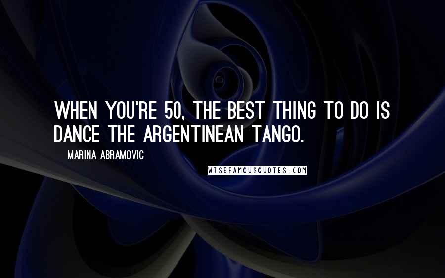 Marina Abramovic Quotes: When you're 50, the best thing to do is dance the Argentinean tango.