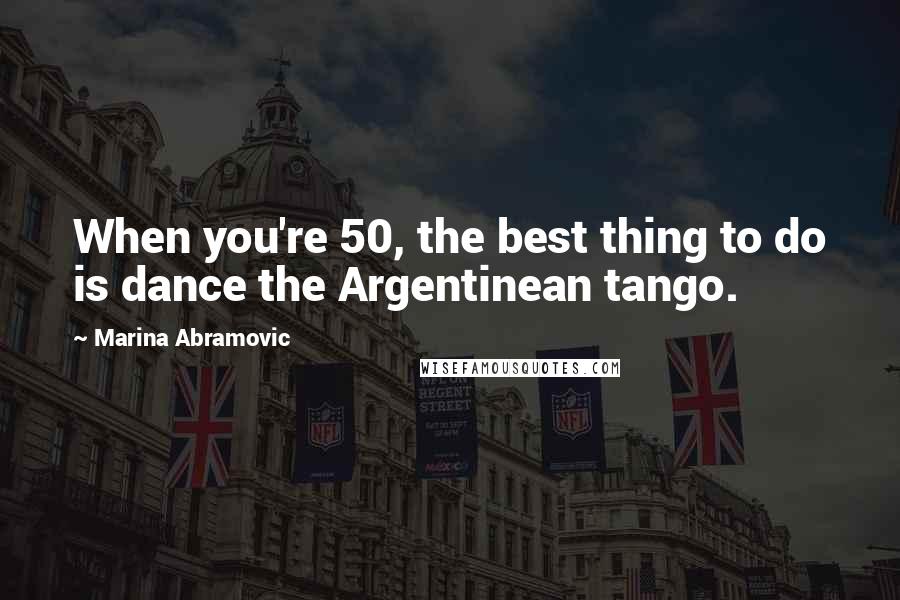 Marina Abramovic Quotes: When you're 50, the best thing to do is dance the Argentinean tango.