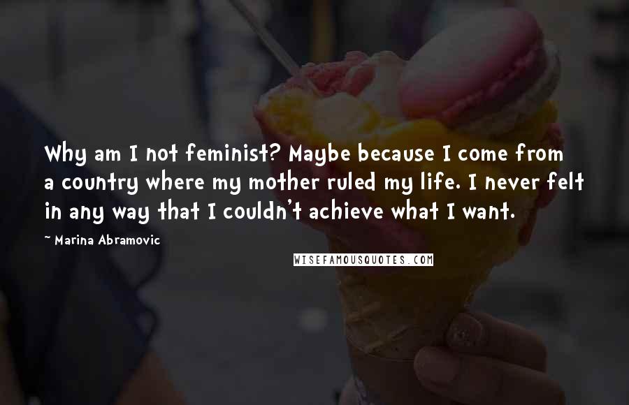 Marina Abramovic Quotes: Why am I not feminist? Maybe because I come from a country where my mother ruled my life. I never felt in any way that I couldn't achieve what I want.