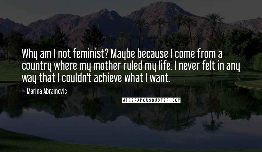 Marina Abramovic Quotes: Why am I not feminist? Maybe because I come from a country where my mother ruled my life. I never felt in any way that I couldn't achieve what I want.
