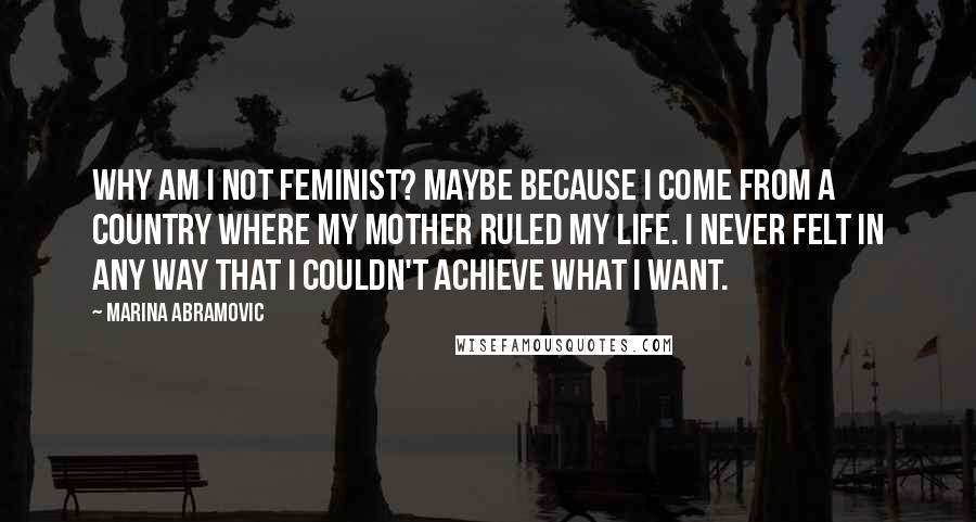 Marina Abramovic Quotes: Why am I not feminist? Maybe because I come from a country where my mother ruled my life. I never felt in any way that I couldn't achieve what I want.