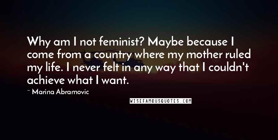 Marina Abramovic Quotes: Why am I not feminist? Maybe because I come from a country where my mother ruled my life. I never felt in any way that I couldn't achieve what I want.