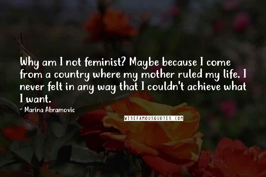 Marina Abramovic Quotes: Why am I not feminist? Maybe because I come from a country where my mother ruled my life. I never felt in any way that I couldn't achieve what I want.