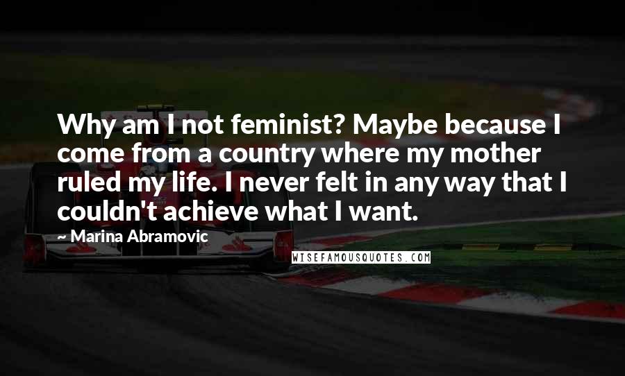 Marina Abramovic Quotes: Why am I not feminist? Maybe because I come from a country where my mother ruled my life. I never felt in any way that I couldn't achieve what I want.